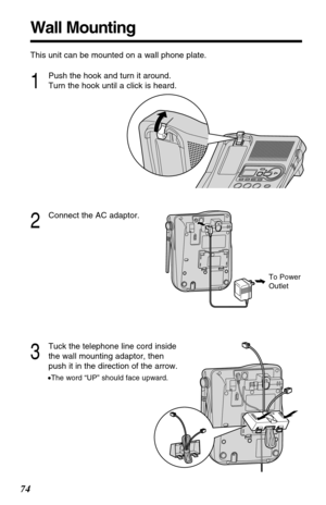 Page 7474
Wall Mounting
This unit can be mounted on a wall phone plate.
2
Connect the AC adaptor.
3
Tuck the telephone line cord inside
the wall mounting adaptor, then
push it in the direction of the arrow.
•The word “UP” should face upward.
1
Push the hook and turn it around.
Turn the hook until a click is heard.
To Power
Outlet 