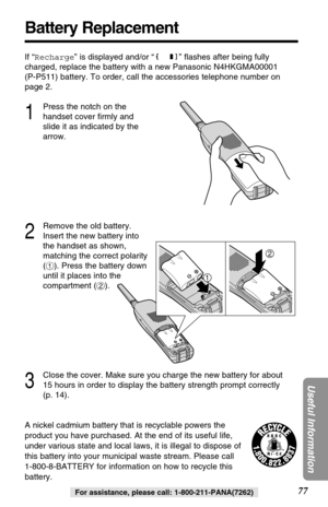 Page 7777
Useful Information
For assistance, please call: 1-800-211-PANA(7262)
Battery Replacement
A nickel cadmium battery that is recyclable powers the
product you have purchased. At the end of its useful life,
under various state and local laws, it is illegal to dispose of
this battery into your municipal waste stream. Please call 
1-800-8-BATTERY for information on how to recycle this
battery. If “Recharge” is displayed and/or “ ” ﬂashes after being fully
charged, replace the battery with a new Panasonic...