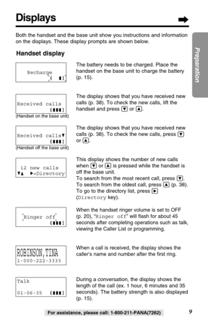 Page 99
Preparation
For assistance, please call: 1-800-211-PANA(7262)
Displays
Both the handset and the base unit show you instructions and information
on the displays. These display prompts are shown below.
The battery needs to be charged. Place the
handset on the base unit to charge the battery 
(p. 15).
The display shows that you have received new
calls (p. 38). To check the new calls, lift the
handset and press 
Öor Ñ.
The display shows that you have received new
calls (p. 38). To check the new calls,...