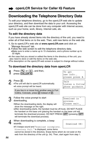 Page 8686
openLCR Service for Caller IQ Feature
Downloading the Telephone Directory Data
To edit your telephone directory, go to the openLCR web site to update
your directory, and then download the data to your unit. Accessing the
openLCR web site can be done from any computer with Internet access,
such as your home, work, library, Internet cafe, etc.
To edit the directory data
If you have already stored items into the directory of the unit, you need to
enter all of that items on to the web. Then, add new items...