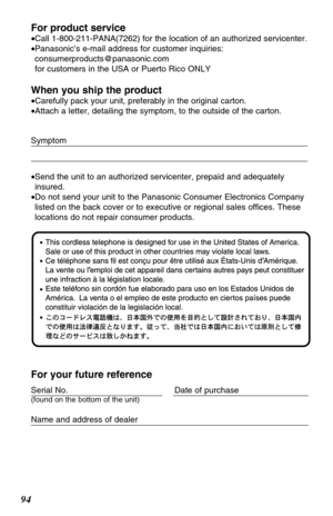 Page 9494For product service
•Call 1-800-211-PANA(7262) for the location of an authorized servicenter.
•Panasonic’s e-mail address for customer inquiries:
consumerproducts@panasonic.com 
for customers in the USA or Puerto Rico ONLY
When you ship the product
•Carefully pack your unit, preferably in the original carton.
•Attach a letter, detailing the symptom, to the outside of the carton.
Symptom
•Send the unit to an authorized servicenter, prepaid and adequately
insured.
•Do not send your unit to the Panasonic...