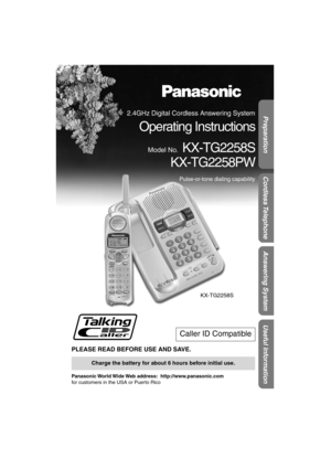 Page 1Preparation
Useful Information
Answering System
Cordless Telephone
 
PLEASE READ BEFORE USE AND SAVE. 
Panasonic World Wide Web  address:    http://www.panasonic.com  
for customers in the USA or Puerto Rico 
Caller ID Compatible 
Charge the battery for about 6 hours before initial use.
KX-TG2258S
 
2.4GHz Digital Cordless Answering System 
Operating Instructions 
Model No. 
KX-TG2258S
KX-TG2258PW 
Pulse-or-tone dialing capability 