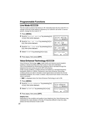 Page 14 
Programmable Functions 
14 
Line Mode  
The line mode is preset at the factory to “B”. Generally leave the line mode “B”. If a 
change of the line mode setting is required by our customer call center or service 
person, change the line mode to “A”.  
Voice Enhancer Technology  
Voice Enhancer Technology ( ) helps clarify and improve sound reception 
creating a natural-sounding voice that is easy to hear and understand. 
This is accomplished by enhancing the frequency that is narrowed through the...