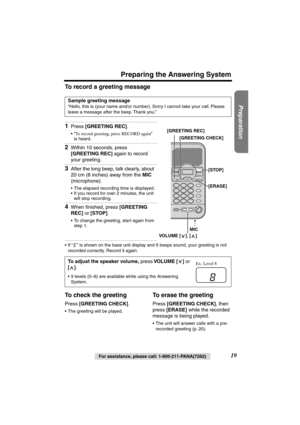 Page 19 
For assistance, please call: 1-800-211-PANA(7262) 
19 
Preparing the Answering System 
Preparation
 
To record a greeting message 
•If “” is shown on the base unit display and 6 beeps sound, your greeting is not 
recorded correctly. Record it again. 
To check the greeting 
Press  
[GREETING CHECK] 
. 
•The greeting will be played. 
To erase the greeting 
Press  
[GREETING CHECK] 
, then 
press  
[ERASE] 
 while the recorded 
message is being played. 
•The unit will answer calls with a pre-
recorded...