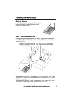 Page 3 
3 
For assistance, please call: 1-800-211-PANA(7262) 
For Best Performance 
Battery Charge 
A rechargeable Nickel-Metal Hydride (Ni-MH) battery 
powers the handset. Charge the battery for about  
6 hours 
 before initial use (p. 8).   
Base Unit Location/Noise 
Calls are transmitted between the base unit and the handset using wireless radio 
waves.  
For maximum distance and noise-free operation, 
 the recommended 
base unit location is:   
Note: 
• If you use the handset near a microwave oven which is...