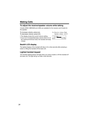 Page 24 
Making Calls 
24 
To adjust the receiver/speaker volume while talking 
3 levels (HIGH, MEDIUM and LOW) are available for the receiver and 6 levels for 
the speaker.  
To increase volume, press  
[] 
. 
To decrease volume, press  
[] 
. 
•The display shows the current volume setting.
•If you try to increase/decrease volume when it is at 
the maximum/minimum level, the handset will beep 
3 times. 
Backlit LCD display 
The lighted display of the handset will stay on for a few seconds after pressing a...