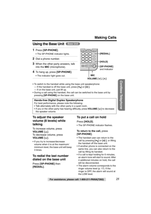 Page 25 
Making Calls 
Cordless Telephone
 
For assistance, please call: 1-800-211-PANA(7262) 
25 
Using the Base Unit 
  
  
   
To adjust the speaker 
volume (8 levels) while 
talking 
To increase volume, press  
VOLUME [ ] 
. 
To decrease volume, press  
VOLUME [ ] 
. 
•If you try to increase/decrease 
volume when it is at the maximum/
minimum level, the base unit will beep 
3 times. 
To redial the last number 
dialed on the base unit 
Press  
[SP-PHONE] 
 then  
[REDIAL] 
. 
To put a call on hold 
Press...