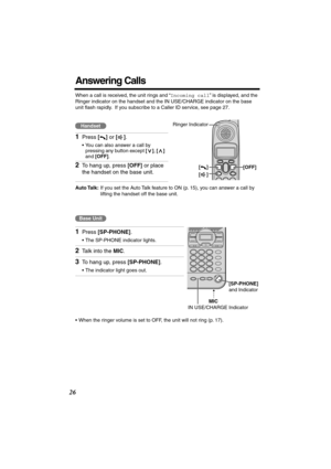 Page 26 
26 
Answering Calls 
When a call is received, the unit rings and “ 
Incoming call 
” is displayed, and the 
Ringer indicator on the handset and the IN USE/CHARGE indicator on the base 
unit ﬂash rapidly.  If you subscribe to a Caller ID service, see page 27. 
Auto Talk: 
If you set the Auto Talk feature to ON (p. 15), you can answer a call by 
lifting the handset off the base unit. 
   
•When the ringer volume is set to OFF, the unit will not ring (p. 17). 
1 
Press  
[] 
 or  
[] 
. 
•You can also...