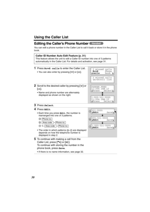 Page 30 
Using the Caller List 
30 
Editing the Caller’s Phone Number  
You can edit a phone number in the Caller List to call it back or store it in the phone 
book.   
Caller ID Number Auto Edit Feature (p. 31) 
This feature allows the unit to edit a Caller ID number into one of 3 patterns 
automatically in the Caller List. For details and activation, see page 31. 
1 
Press  
Rcvd calls 
 to enter the Caller List. 
•You can also enter by pressing  
[] 
 or  
[] 
.  
2 
Scroll to the desired caller by pressing...