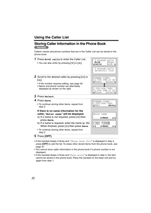 Page 32 
Using the Caller List 
32 
Storing Caller Information in the Phone Book  
Callers’ names and phone numbers that are in the Caller List can be stored in the 
phone book.   
•If the handset beeps 3 times and  “ 
Phone book full 
” is displayed in step 4, 
press  
[OFF] 
 to exit the list. To erase other stored items from the phone book, see 
page 37.
•You cannot store caller information in the phone book if a phone number is not 
displayed.
•If the handset beeps 3 times and “ 
Save error 
” is displayed...