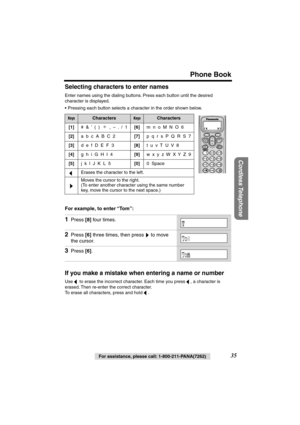 Page 35 
Phone Book 
Cordless Telephone
 
For assistance, please call: 1-800-211-PANA(7262) 
35  
Selecting characters to enter names 
Enter names using the dialing buttons. Press each button until the desired 
character is displayed.
•Pressing each button selects a character in the order shown below.  
For example, to enter “To m”:   
If you make a mistake when entering a name or number 
Use   to erase the incorrect character. Each time you press  , a character is 
erased. Then re-enter the correct character....