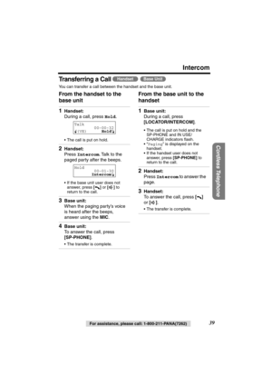 Page 39 
Intercom 
Cordless Telephone
 
For assistance, please call: 1-800-211-PANA(7262) 
39 
Transferring a Call    
You can transfer a call between the handset and the base unit. 
From the handset to the 
base unit  From the base unit to the 
handset  
HandsetBase Unit
 
1 
Handset: 
During a call, press  
Hold 
.  
•The call is put on hold. 
2 
Handset: 
Press  
Intercom 
. Talk to the 
paged party after the beeps.  
•If the base unit user does not 
answer, press  
[] 
 or  
[] 
 to 
return to the call. 
3...