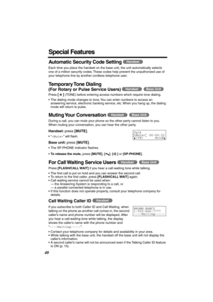 Page 40 
40 
Special Features 
Automatic Security Code Setting 
  
  
Each time you place the handset on the base unit, the unit automatically selects 
one of a million security codes. These codes help prevent the unauthorized use of 
your telephone line by another cordless telephone user. 
Temporary Tone  Dialing 
(For Rotary or Pulse Service Users)  
  
Press  
[] 
 (TONE) before entering access numbers which require tone dialing.
•The dialing mode changes to tone. You can enter numbers to access an...