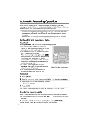 Page 42 
42 
Automatic Answering Operation 
When the unit answers a call, a greeting message is played and the caller’s 
message is recorded. When the handset is on the base unit, the Ringer indicator on 
the handset will ﬂash to indicate a message is being recorded.   
Setting the Unit to Answer Calls 
Press  
[ANSWER ON] 
 to turn on the Answering System. 
•The indicator lights and the unit announces 
“ 
Answer set 
” and current day and time. If “ 
Set time 
” 
is heard, set the date and time (p. 12).  
•The...