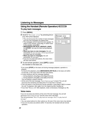 Page 44 
Listening to Messages 
44 
Using the Handset (Remote Operation)  
To play back messages   
* If you press  
[STOP] 
 on the base unit during message playback, operation is 
stopped.
To resume the playback, press  
[MESSAGE/SLOW TALK] 
 on the base unit within 
15 seconds, or the voice menu will start (see below).
•If noise interferes with the message playback: 
—during playback using  
[] 
, press  
[] 
 (Channel).
—during playback using  
[] 
, press  
[] 
 (Channel). 
The unit selects a clearer...