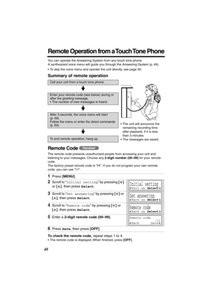 Page 48 
48 
Remote Operation from a Touch Tone Phone
 
You can operate the Answering System from any touch tone phone. 
A synthesized voice menu will guide you through the Answering System (p. 49).
•To skip the voice menu and operate the unit directly, see page 50. 
Summary of remote operation 
Remote Code  
The remote code prevents unauthorized people from accessing your unit and 
listening to your messages. Choose any  
2-digit number (00–99)  
for your remote 
code. 
The factory preset remote code is “ 
11...