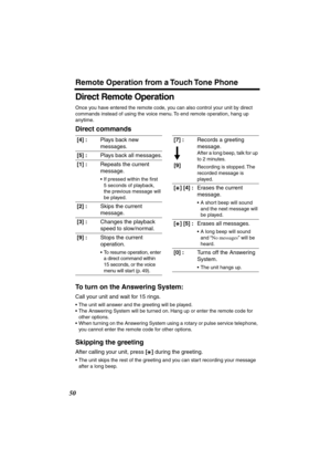 Page 50 
Remote Operation from a Touch Tone Phone 
50 
Direct Remote Operation 
Once you have entered the remote code, you can also control your unit by direct 
commands instead of using the voice menu. To end remote operation, hang up 
anytime. 
Direct commands
To turn on the Answering System: 
Call your unit and wait for 15 rings. 
•The unit will answer and the greeting will be played.
•The Answering System will be turned on. Hang up or enter the remote code for 
other options.
•When turning on the Answering...