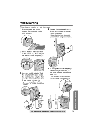 Page 51 
Useful Information
 
For assistance, please call: 1-800-211-PANA(7262) 
51 
Wall Mounting 
This unit can be mounted on a wall phone plate. 
1 
Push the hook and turn it 
around. Turn the hook until a 
click is heard. 
2 
Press the tabs in the direction 
of the arrows ( ), then remove 
the wall mounting adaptor ( ).   
  
3 
Connect the AC adaptor. Tuck 
the telephone line cord inside 
the wall mounting adaptor, then 
push the adaptor in the direction 
of the arrows (  and  ). 
•The word “UP WALL”...