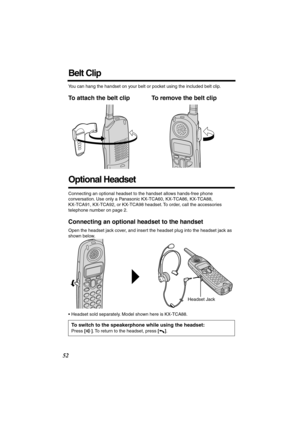 Page 52 
52 
Belt Clip 
You can hang the handset on your belt or pocket using the included belt clip. 
To attach the belt clip To remove the belt clip   
Optional Headset 
Connecting an optional headset to the handset allows hands-free phone 
conversation. Use only a Panasonic KX-TCA60, KX-TCA86, KX-TCA88, 
KX-TCA91, KX-TCA92, or KX-TCA98 headset. To order, call the accessories 
telephone number on page 2. 
Connecting an optional headset to the handset 
Open the headset jack cover, and insert the headset plug...