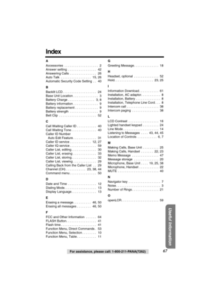 Page 67 
Useful Information
 
For assistance, please call: 1-800-211-PANA(7262) 
67 
Index 
A 
Accessories  . . . . . . . . . . . . . . . . . . .   2
Answer setting  . . . . . . . . . . . . . . . .   42
Answering Calls  . . . . . . . . . . . . . . .   26
Auto Talk  . . . . . . . . . . . . . . . . .   15, 26
Automatic Security Code Setting  . .   40 
B 
Backlit LCD . . . . . . . . . . . . . . . . . . .   24
Base Unit Location . . . . . . . . . . . . . .   3
Battery Charge . . . . . . . . . . . . . . .   3, 8...