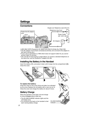 Page 8 
8 
Settings 
Connections 
•USE ONLY WITH Panasonic AC ADAPTOR PQLV19 (Order No. PQLV19Z).
•The AC adaptor must remain connected at all times. (It is normal for the adaptor to 
feel warm during use.)
•If your unit is connected to a PBX which does not support Caller ID, you cannot 
access Caller ID services. 
•The unit will not work during a power failure. To connect a standard telephone on 
the same line, use the Panasonic T-adaptor KX-J66. 
Installing the Battery in the Handset 
Insert the battery ( ),...