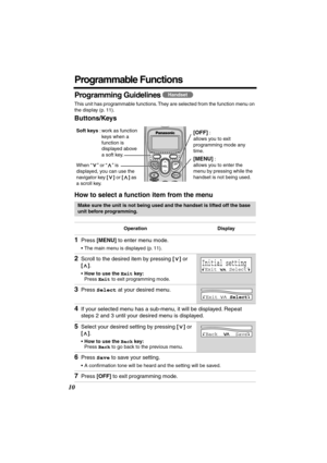 Page 10 
10 
Programmable Functions 
Programming Guidelines  
This unit has programmable functions. They are selected from the function menu on 
the display (p. 11). 
Buttons/Keys
How to select a function item from the menu 
   
Make sure the unit is not being used and the handset is lifted off the base 
unit before programming.
Operation Display 
1 
Press  
[MENU] 
 to enter menu mode. 
•The main menu is displayed (p. 11). 
2 
Scroll to the desired item by pressing  
[] 
 or  
[] 
.  
• 
How to use the  
Exit...