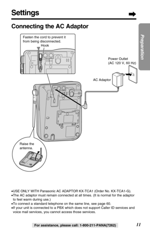 Page 1111
Preparation
For assistance, please call: 1-800-211-PANA(7262)
Settings
Connecting the AC Adaptor
•USE ONLY WITH Panasonic AC ADAPTOR KX-TCA1(Order No. KX-TCA1-G).
•The AC adaptor must remain connected at all times. (It is normal for the adaptor
to feel warm during use.)
•To connect a standard telephone on the same line, see page 60.
•If your unit is connected to a PBX which does not support Caller ID services and
voice mail services, you cannot access those services.
AC Adaptor
Raise the...