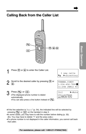 Page 3131
Basic Operation
For assistance, please call: 1-800-211-PANA(7262)
1
Press Öor Ñto enter the Caller List.
2
Scroll to the desired caller by pressing Öor
Ñ.
3
Press or .
•The displayed phone number is dialed 
automatically.
•You can also press a line button instead of 
.
TURNER,CINDY 
1-234-456-7890
11:20A JAN12 
✕3
[L1]     H=Mute
12344567890
Calling Back from the Caller List
•If the line selection to “Auto” (p. 54), the indicated line will be selected by
pressing  or  on the handset in step 3. 
•In...