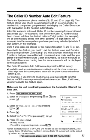 Page 33Make sure the unit is not being used and the handset is lifted off the
base unit.
1. Press 
(HOLD/FUNCTION/CLEAR).
2.Scroll to “Program” by pressing Öor Ñand 
press 
á.
3.Scroll to “CallerID edit” by pressing
Öor Ñ.
4.Press 
á. 
5.Select “On” or “Off” 
by pressingÖor Ñ.
6.Press 
á(Savekey).
•A beep sounds.
•To exit the programming mode, press (OFF).
•When the feature is set to OFF, the unit will still be able to display Caller ID, like
regular Caller ID telephone, but the in-coming Caller ID number will...