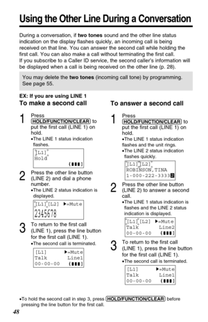 Page 48To answer a second call
1
Press
(HOLD/FUNCTION/CLEAR)to
put the first call (LINE 1) on
hold.
•The LINE 1 status indication 
flashes and the unit rings.
•The LINE 2 status indication
flashes quickly.
2
Press the other line button
(LINE 2) to answer a second
call.
•The LINE 1 status indication is
flashes and the LINE 2 status
indication is displayed.
3
To return to the first call
(LINE 1), press the line button
for the first call (LINE 1).
•The second call is terminated.
EX: If you are using LINE 1
To make...