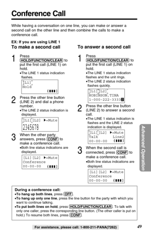 Page 49[L1][L2]H=Mute
Conference
00-00-00
EX: If you are using LINE 1
To make a second call
1
Press
(HOLD/FUNCTION/CLEAR)to
put the first call (LINE 1) on
hold.
•The LINE 1 status indication
flashes.
2
Press the other line button
(LINE 2) and dial a phone
number.
•The LINE 2 status indication is
displayed.
3
When the other party
answers, press 
(CONF)to
make a conference call.
•Both line status indications are
displayed.
To answer a second call
1
Press
(HOLD/FUNCTION/CLEAR)to
put the first call (LINE 1) on...