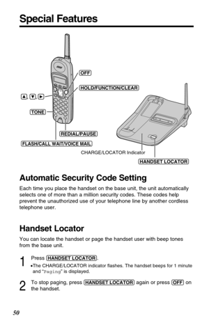 Page 5050
Special Features
(FLASH/CALL!WAIT/VOICE!MAIL)
(TONE)(OFF)
(REDIAL/PAUSE)
    ,     ,
(HOLD/FUNCTION/CLEAR)
(HANDSET!LOCATOR)
CHARGE/LOCATOR Indicator
Automatic Security Code Setting
Each time you place the handset on the base unit, the unit automatically
selects one of more than a million security codes. These codes help
prevent the unauthorized use of your telephone line by another cordless
telephone user.
Handset Locator
You can locate the handset or page the handset user with beep tones
from the...