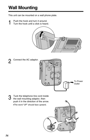 Page 5656
Wall Mounting
This unit can be mounted on a wall phone plate.
2
Connect the AC adaptor.
3
Tuck the telephone line cord inside
the wall mounting adaptor, then
push it in the direction of the arrow.
•The word “UP” should face upward.
1
Push the hook and turn it around.
Turn the hook until a click is heard.
To Power
Outlet 