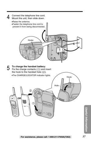 Page 5757
Useful Information
For assistance, please call: 1-800-211-PANA(7262)
4
Connect the telephone line cord.
Mount the unit, then slide down.
•Raise the antenna.
•Fasten the telephone line cord to
prevent it from being disconnected.
5
To charge the handset battery:
Fix the charge contacts (#) and insert
the hook to the handset hole ($).
•The CHARGE/LOCATOR indicator lights.
2
1
Hook
Hole
Hooks
OR 