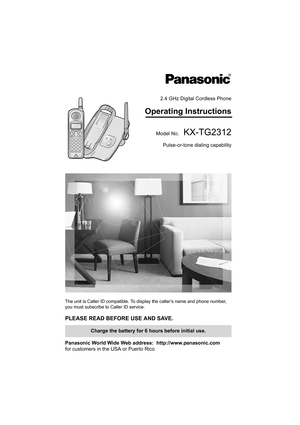 Page 12.4 GHz Digital Cordless Phone
Operating Instructions
Model No.KX-TG2312
Pulse-or-tone dialing capability
The unit is Caller ID compatible. To display the caller’s name and phone number, 
you must subscribe to Caller ID service.
PLEASE READ BEFORE USE AND SAVE. 
Panasonic World Wide Web address:  http://www.panasonic.com
for customers in the USA or Puerto Rico
Charge the battery for 6 hours before initial use.
PQQX13981YA.book  Page 1  Friday, January 23, 2004  9:53 AM 