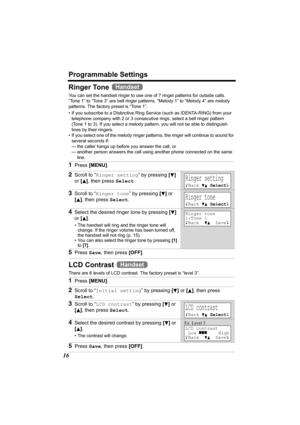 Page 16Programmable Settings
16
Ringer Tone 
You can set the handset ringer to use one of 7 ringer patterns for outside calls. 
“Tone 1” to “Tone 3” are bell ringer patterns. “Melody 1” to “Melody 4” are melody 
patterns. The factory preset is “Tone 1”.
• If you subscribe to a Distinctive Ring Service (such as IDENTA-RING) from your 
telephone company with 2 or 3 consecutive rings, select a bell ringer pattern 
(Tone 1 to 3). If you select a melody pattern, you will not be able to distinguish 
lines by their...