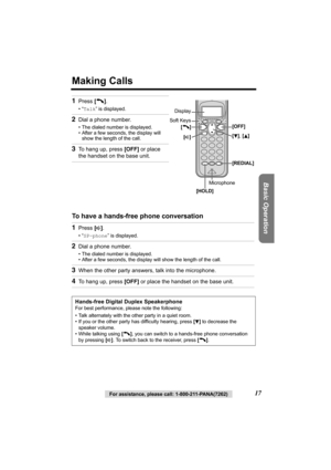 Page 17Basic Operation
For assistance, please call: 1-800-211-PANA(7262)17
Making Calls
 
To have a hands-free phone conversation  1
Press [C].
•“Talk” is displayed.
2Dial a phone number.
• The dialed number is displayed.
• After a few seconds, the display will 
show the length of the call.
3To hang up, press [OFF] or place 
the handset on the base unit.
1Press [s].
•“SP-phone” is displayed.
2Dial a phone number.
• The dialed number is displayed.
• After a few seconds, the display will show the length of the...