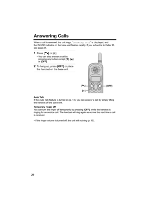 Page 2020
Answering Calls
When a call is received, the unit rings, “Incoming call” is displayed, and 
the IN USE indicator on the base unit flashes rapidly. If you subscribe to Caller ID, 
see page 21.
Auto Talk
If the Auto Talk feature is turned on (p. 14), you can answer a call by simply lifting 
the handset off the base unit.
Temporary ringer off
You can turn the ringer off temporarily by pressing [OFF], while the handset is 
ringing for an outside call. The handset will ring again as normal the next time a...