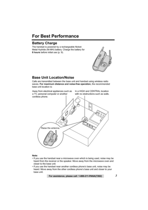 Page 33For assistance, please call: 1-800-211-PANA(7262)
For Best Performance
Battery Charge
The handset is powered by a rechargeable Nickel-
Metal Hydride (Ni-MH) battery. Charge the battery for 
6hours before initial use (p. 9).  
Base Unit Location/Noise
Calls are transmitted between the base unit and handset using wireless radio 
waves. For maximum distance and noise-free operation, the recommended 
base unit location is:  
Note:
• If you use the handset near a microwave oven which is being used, noise may...