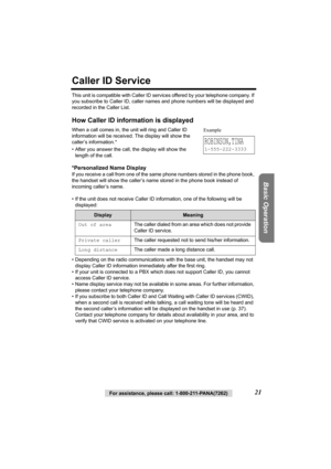 Page 21Basic Operation
For assistance, please call: 1-800-211-PANA(7262)21
Caller ID Service
This unit is compatible with Caller ID services offered by your telephone company. If 
you subscribe to Caller ID, caller names and phone numbers will be displayed and 
recorded in the Caller List.
How Caller ID information is displayed
When a call comes in, the unit will ring and Caller ID 
information will be received. The display will show the 
caller’s information.* 
• After you answer the call, the display will...