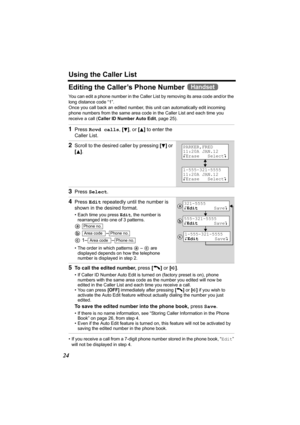 Page 24Using the Caller List
24
Editing the Caller’s Phone Number 
You can edit a phone number in the Caller List by removing its area code and/or the 
long distance code “1”. 
Once you call back an edited number, this unit can automatically edit incoming 
phone numbers from the same area code in the Caller List and each time you 
receive a call (Caller ID Number Auto Edit, page 25).
• If you receive a call from a 7-digit phone number stored in the phone book, “Edit” 
will not be displayed in step 4.
1Press...