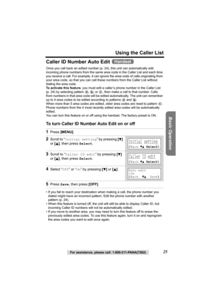 Page 25Using the Caller List
Basic Operation
For assistance, please call: 1-800-211-PANA(7262)25
Caller ID Number Auto Edit 
Once you call back an edited number (p. 24), this unit can automatically edit 
incoming phone numbers from the same area code in the Caller List and each time 
you receive a call. For example, it can ignore the area code of calls originating from 
your area code, so that you can call these numbers from the Caller List without 
dialing the area code.
To activate this feature, you must edit...