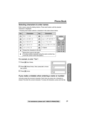 Page 29For assistance, please call: 1-800-211-PANA(7262)29
Phone Book
Advanced Operation
Selecting characters to enter names
Enter names using the dialing buttons. Press each button until the desired 
character is displayed.
• Pressing each button selects a character in the order shown below. 
For example, to enter “Tom”:  
If you make a mistake when entering a name or number
Use f to erase the incorrect character. Each time you press f, a character is 
erased. Re-enter the correct character. To erase all...