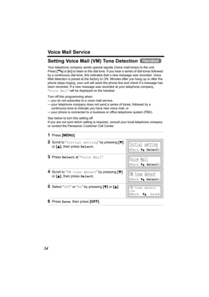 Page 34Voice Mail Service
34
Setting Voice Mail (VM) Tone Detection 
Your telephone company sends special signals (Voice mail tones) to the unit. 
Press [C] or [s] to listen to the dial tone. If you hear a series of dial tones followed 
by a continuous dial tone, this indicates that a new message was recorded. Voice 
Mail detection is preset at the factory to ON. Minutes after you hang up or after the 
phone stops ringing, your unit will seize the phone line and check if a message has 
been recorded. If a new...