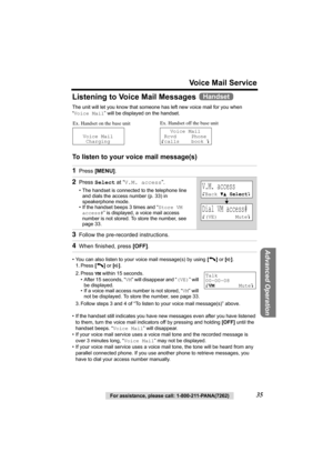Page 35For assistance, please call: 1-800-211-PANA(7262)35
Voice Mail Service
Advanced Operation
Listening to Voice Mail Messages 
The unit will let you know that someone has left new voice mail for you when 
“Voice Mail” will be displayed on the handset. 
To listen to your voice mail message(s)
• You can also listen to your voice mail message(s) by using [C] or [s].
1. Press [C] or [s].
2. Press VM within 15 seconds.
• After 15 seconds, “VM” will disappear and “(VE)” will 
be displayed.
• If a voice mail...