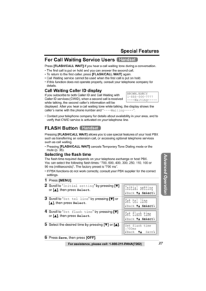 Page 37For assistance, please call: 1-800-211-PANA(7262)37
Special Features
Advanced Operation
For Call Waiting Service Users 
Press [FLASH/CALL WAIT] if you hear a call waiting tone during a conversation.
• The first call is put on hold and you can answer the second call.
• To return to the first caller, press [FLASH/CALL WAIT] again.
• Call Waiting service cannot be used when the first call is put on hold.
• If this function does not operate properly, consult your telephone company for 
details.
Call Waiting...