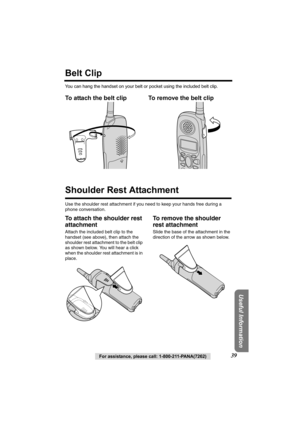 Page 39Useful Information
For assistance, please call: 1-800-211-PANA(7262)39
Belt Clip
You can hang the handset on your belt or pocket using the included belt clip.
To attach the belt clip To remove the belt clip  
Shoulder Rest Attachment
Use the shoulder rest attachment if you need to keep your hands free during a 
phone conversation.
To attach the shoulder rest 
attachment
Attach the included belt clip to the 
handset (see above), then attach the 
shoulder rest attachment to the belt clip 
as shown below....