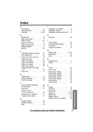 Page 5151For assistance, please call: 1-800-211-PANA(7262)
Useful Information
Index
A
Accessories . . . . . . . . . . . . . . . . . .   2
Answering calls . . . . . . . . . . . . . .   20
Auto talk  . . . . . . . . . . . . . . . .   14, 20
B
Backlit LCD . . . . . . . . . . . . . . . . .   19
Base unit location  . . . . . . . . . . . . .   3
Battery charge . . . . . . . . . . . . . .   3, 9
—Battery information  . . . . . . . . . . .   10
Battery replacement  . . . . . . . . . .   10
Battery strength . . . . . ....