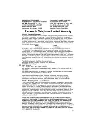 Page 53✄
53
Warranty
PANASONIC CONSUMER 
ELECTRONICS COMPANY, DIVISION 
OF MATSUSHITA ELECTRIC 
CORPORATION OF AMERICA 
One Panasonic Way 
Secaucus, New Jersey 07094PANASONIC SALES COMPANY, 
DIVISION OF MATSUSHITA 
ELECTRIC OF PUERTO RICO, INC., 
Ave. 65 de Infanteria, Km. 9.5 
San Gabriel Industrial Park 
Carolina, Puerto Rico 00985
Panasonic Telephone Limited Warranty
Limited Warranty CoverageIf your telephone (identified in your Operating Instructions) does not work properly because 
of a defect in materials...