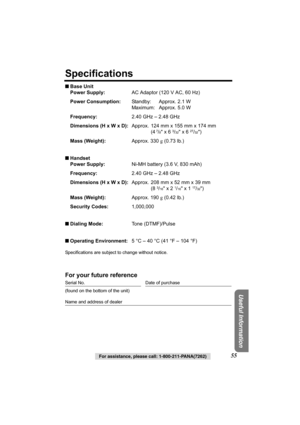 Page 55Useful Information
For assistance, please call: 1-800-211-PANA(7262)55
Specifications
■Base Unit
Power Supply:AC Adaptor (120 V AC, 60 Hz)
Power Consumption:Standby: Approx. 2.1 W
Maximum: Approx. 5.0 W
Frequency:2.40 GHz – 2.48 GHz
Dimensions (H x W x D):Approx. 124 mm x 155 mm x 174 mm
(4
 7/8 x 6 3/32 x 6 27/32)
Mass (Weight):Approx. 330 g (0.73 lb.)
■Handset
Power Supply:Ni-MH battery (3.6 V, 830 mAh)
Frequency:2.40 GHz – 2.48 GHz
Dimensions (H x W x D):Approx. 208 mm x 52 mm x 39 mm
(8 
3/16 x 2...